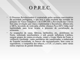 O P.R.E.C.O P.R.E.C.
• O Processo Revolucionário é contrariado pelos sectores reaccionáriosO Processo Revolucionário é contrariado pelos sectores reaccionários
da sociedade portuguesa, o que leva a uma escalada nas tomadas deda sociedade portuguesa, o que leva a uma escalada nas tomadas de
posições de Vasco Gonçalves e do COPCON: a Revolução dos Cravosposições de Vasco Gonçalves e do COPCON: a Revolução dos Cravos
fora uma revolução que visava implementar o Socialismo, afirmavam;fora uma revolução que visava implementar o Socialismo, afirmavam;
o MFA, investido de resto pela célebreo MFA, investido de resto pela célebre Aliança Povo/MFAAliança Povo/MFA tinha totaltinha total
legitimidade para levar avante o processo de socialização dalegitimidade para levar avante o processo de socialização da
economia.economia.
• As ocupações de casas, fábricas, latifúndios, etc., proliferam; noAs ocupações de casas, fábricas, latifúndios, etc., proliferam; no
Norte, sobretudo minifundiário e sob grande influência Católica,Norte, sobretudo minifundiário e sob grande influência Católica,
surgem grupos de contra-revolução, como o Grupo Maria da Fonte; asurgem grupos de contra-revolução, como o Grupo Maria da Fonte; a
violência é profunda - sedes partidárias são vandalizadas, a embaixadaviolência é profunda - sedes partidárias são vandalizadas, a embaixada
de Espanha incendiada, os bancos são nacionalizados, bem como asde Espanha incendiada, os bancos são nacionalizados, bem como as
seguradoras, a companhia dos tabacos, a CUF, a Lisnave, entre váriasseguradoras, a companhia dos tabacos, a CUF, a Lisnave, entre várias
outras empresas de grande dimensão.outras empresas de grande dimensão.
 