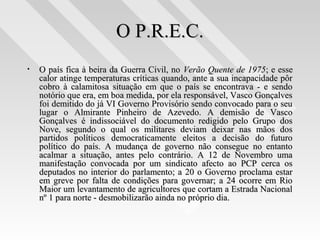 O P.R.E.C.O P.R.E.C.
• O país fica à beira da Guerra Civil, noO país fica à beira da Guerra Civil, no Verão Quente de 1975Verão Quente de 1975; e esse; e esse
calor atinge temperaturas críticas quando, ante a sua incapacidade pôrcalor atinge temperaturas críticas quando, ante a sua incapacidade pôr
cobro à calamitosa situação em que o país se encontrava - e sendocobro à calamitosa situação em que o país se encontrava - e sendo
notório que era, em boa medida, por ela responsável, Vasco Gonçalvesnotório que era, em boa medida, por ela responsável, Vasco Gonçalves
foi demitido do já VI Governo Provisório sendo convocado para o seufoi demitido do já VI Governo Provisório sendo convocado para o seu
lugar o Almirante Pinheiro de Azevedo. A demisão de Vascolugar o Almirante Pinheiro de Azevedo. A demisão de Vasco
Gonçalves é indissociável do documento redigido pelo Grupo dosGonçalves é indissociável do documento redigido pelo Grupo dos
Nove, segundo o qual os militares deviam deixar nas mãos dosNove, segundo o qual os militares deviam deixar nas mãos dos
partidos políticos democraticamente eleitos a decisão do futuropartidos políticos democraticamente eleitos a decisão do futuro
político do país. A mudança de governo não consegue no entantopolítico do país. A mudança de governo não consegue no entanto
acalmar a situação, antes pelo contrário. A 12 de Novembro umaacalmar a situação, antes pelo contrário. A 12 de Novembro uma
manifestação convocada por um sindicato afecto ao PCP cerca osmanifestação convocada por um sindicato afecto ao PCP cerca os
deputados no interior do parlamento; a 20 o Governo proclama estardeputados no interior do parlamento; a 20 o Governo proclama estar
em greve por falta de condições para governar; a 24 ocorre em Rioem greve por falta de condições para governar; a 24 ocorre em Rio
Maior um levantamento de agricultores que cortam a Estrada NacionalMaior um levantamento de agricultores que cortam a Estrada Nacional
nº 1 para norte - desmobilizarão ainda no próprio dia.nº 1 para norte - desmobilizarão ainda no próprio dia.
 
