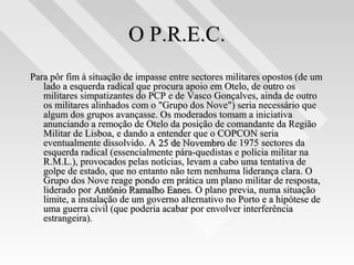 O P.R.E.C.O P.R.E.C.
Para pôr fim à situação de impasse entre sectores militares opostos (de umPara pôr fim à situação de impasse entre sectores militares opostos (de um
lado a esquerda radical que procura apoio em Otelo, de outro oslado a esquerda radical que procura apoio em Otelo, de outro os
militares simpatizantes do PCP e de Vasco Gonçalves, ainda de outromilitares simpatizantes do PCP e de Vasco Gonçalves, ainda de outro
os militares alinhados com o "Grupo dos Nove") seria necessário queos militares alinhados com o "Grupo dos Nove") seria necessário que
algum dos grupos avançasse. Os moderados tomam a iniciativaalgum dos grupos avançasse. Os moderados tomam a iniciativa
anunciando a remoção de Otelo da posição de comandante da Regiãoanunciando a remoção de Otelo da posição de comandante da Região
Militar de Lisboa, e dando a entender que o COPCON seriaMilitar de Lisboa, e dando a entender que o COPCON seria
eventualmente dissolvido. Aeventualmente dissolvido. A 25 de Novembro25 de Novembro de 1975 sectores dade 1975 sectores da
esquerda radical (essencialmente pára-quedistas e polícia militar naesquerda radical (essencialmente pára-quedistas e polícia militar na
R.M.L.), provocados pelas notícias, levam a cabo uma tentativa deR.M.L.), provocados pelas notícias, levam a cabo uma tentativa de
golpe de estado, que no entanto não tem nenhuma liderança clara. Ogolpe de estado, que no entanto não tem nenhuma liderança clara. O
Grupo dos Nove reage pondo em prática um plano militar de resposta,Grupo dos Nove reage pondo em prática um plano militar de resposta,
liderado porliderado por António Ramalho EanesAntónio Ramalho Eanes. O plano previa, numa situação. O plano previa, numa situação
limite, a instalação de um governo alternativo no Porto e a hipótese delimite, a instalação de um governo alternativo no Porto e a hipótese de
uma guerra civil (que poderia acabar por envolver interferênciauma guerra civil (que poderia acabar por envolver interferência
estrangeira).estrangeira).
 