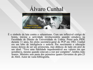 Álvaro CunhalÁlvaro Cunhal
É o símbolo da luta contra o salazarismo. Com um inflexível código deÉ o símbolo da luta contra o salazarismo. Com um inflexível código de
honra, iniciou a actividade revolucionária quando estudava nahonra, iniciou a actividade revolucionária quando estudava na
Faculdade de Direito da Universidade de Lisboa. Preso pela PIDEFaculdade de Direito da Universidade de Lisboa. Preso pela PIDE
durante 11 anos, foi eleito secretário-geral do PCP em 1961. Cunhaldurante 11 anos, foi eleito secretário-geral do PCP em 1961. Cunhal
era um lobo de inteligência e astúcia. Por nascimento e educaçãoera um lobo de inteligência e astúcia. Por nascimento e educação
nunca deixou de ser um aristocrata, mas abdicou de tudo em prol denunca deixou de ser um aristocrata, mas abdicou de tudo em prol de
um ideal. “Teve uma fidelidade inquebrantável aos valores em queum ideal. “Teve uma fidelidade inquebrantável aos valores em que
acreditava, mesmo quando estavam a ruir por completo”, lembra Joãoacreditava, mesmo quando estavam a ruir por completo”, lembra João
Soares. Ministro sem pasta dos primeiros quatro Governos do pós-25Soares. Ministro sem pasta dos primeiros quatro Governos do pós-25
de Abril. Autor de vasta bibliografia.de Abril. Autor de vasta bibliografia.
 