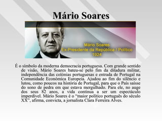 Mário SoaresMário Soares
É o símbolo da moderna democracia portuguesa. Com grande sentidoÉ o símbolo da moderna democracia portuguesa. Com grande sentido
de visão, Mário Soares bateu-se pelo fim da ditadura militar,de visão, Mário Soares bateu-se pelo fim da ditadura militar,
independência das colónias portuguesas e entrada de Portugal naindependência das colónias portuguesas e entrada de Portugal na
Comunidade Económica Europeia. Ajudou ao fim do silêncio eComunidade Económica Europeia. Ajudou ao fim do silêncio e
lutou, como poucos na história de Portugal, para que o País saísselutou, como poucos na história de Portugal, para que o País saísse
do sono de pedra em que estava mergulhado. Para ele, no augedo sono de pedra em que estava mergulhado. Para ele, no auge
dos seus 82 anos, a vida continua a ser um espectáculodos seus 82 anos, a vida continua a ser um espectáculo
imperdível. Mário Soares é o “maior político português do séculoimperdível. Mário Soares é o “maior político português do século
XX”, afirma, convicta, a jornalista Clara Ferreira Alves.XX”, afirma, convicta, a jornalista Clara Ferreira Alves.
 