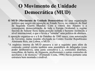 O Movimento de UnidadeO Movimento de Unidade
Democrática (MUD)Democrática (MUD)
O MUD (Movimento de Unidade Democrática)O MUD (Movimento de Unidade Democrática) foi uma organizaçãofoi uma organização
política que surgiu em oposição ao Estado Novo, no contexto do finalpolítica que surgiu em oposição ao Estado Novo, no contexto do final
da Segunda Guerra Mundial. Com a vitória dos Aliados e ada Segunda Guerra Mundial. Com a vitória dos Aliados e a
consequente democratização de toda a Europa Ocidental, o regimeconsequente democratização de toda a Europa Ocidental, o regime
fascista de Salazar ficou numa posição isolada e bastante incómoda afascista de Salazar ficou numa posição isolada e bastante incómoda a
nível internacional, o que o levou a "simular" uma política de abertura.nível internacional, o que o levou a "simular" uma política de abertura.
A oposição organiza-se e a 8 de Outubro de 1945 nasce, com autorizaçãoA oposição organiza-se e a 8 de Outubro de 1945 nasce, com autorização
do Governo, numa reunião efectuada no Centro Escolar Republicanodo Governo, numa reunião efectuada no Centro Escolar Republicano
Almirante Reis, em Lisboa, o MUD.Almirante Reis, em Lisboa, o MUD.
"A orgânica interna do MUD passava a ser a seguinte: para além da"A orgânica interna do MUD passava a ser a seguinte: para além da
comissão central existia também uma assembleia de delegados (comcomissão central existia também uma assembleia de delegados (com
poder deliberativo), uma junta consultiva (...), comissões distritais,poder deliberativo), uma junta consultiva (...), comissões distritais,
concelhias, de bairro, de freguesia, profissionais e outras comissões deconcelhias, de bairro, de freguesia, profissionais e outras comissões de
auxiliares e de técnicos." (Fernando Costa, 1996) Havia portanto umaauxiliares e de técnicos." (Fernando Costa, 1996) Havia portanto uma
estrutura bem montada e credível.estrutura bem montada e credível.
 