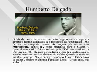 Humberto DelgadoHumberto Delgado
• O País cheirava a medo, mas Humberto Delgado teve a coragem deO País cheirava a medo, mas Humberto Delgado teve a coragem de
afrontar o regime: candidatou-se à Presidência da República em 1958.afrontar o regime: candidatou-se à Presidência da República em 1958.
O mote da campanha eleitoral foi lançado pela célebre fraseO mote da campanha eleitoral foi lançado pela célebre frase
“Obviamente, demito-o!”,“Obviamente, demito-o!”, numa referência clara a Salazar. Onuma referência clara a Salazar. O
“general sem medo” foi assassinado pela PIDE nos arredores de“general sem medo” foi assassinado pela PIDE nos arredores de
Olivença em 1965. Delgado personificou a ideia de que, desde que seOlivença em 1965. Delgado personificou a ideia de que, desde que se
acredite num ideal, todas as derrotas são vitórias. Quando se morre poracredite num ideal, todas as derrotas são vitórias. Quando se morre por
um ideal, vence-se. “Foi o primeiro prenúncio de que o Estado Novoum ideal, vence-se. “Foi o primeiro prenúncio de que o Estado Novo
ia acabar”, declara o cineasta Fernando Lopes. “Levou anos, masia acabar”, declara o cineasta Fernando Lopes. “Levou anos, mas
acabou.”acabou.”
 