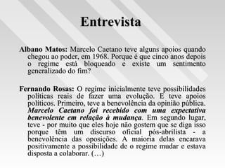 EntrevistaEntrevista
Albano Matos:Albano Matos: Marcelo Caetano teve alguns apoios quandoMarcelo Caetano teve alguns apoios quando
chegou ao poder, em 1968. Porque é que cinco anos depoischegou ao poder, em 1968. Porque é que cinco anos depois
o regime está bloqueado e existe um sentimentoo regime está bloqueado e existe um sentimento
generalizado do fim?generalizado do fim?
Fernando Rosas:Fernando Rosas: O regime inicialmente teve possibilidadesO regime inicialmente teve possibilidades
políticas reais de fazer uma evolução. E teve apoiospolíticas reais de fazer uma evolução. E teve apoios
políticos. Primeiro, teve a benevolência da opinião pública.políticos. Primeiro, teve a benevolência da opinião pública.
Marcelo Caetano foi recebido com uma expectativaMarcelo Caetano foi recebido com uma expectativa
benevolente em relação à mudançabenevolente em relação à mudança.. Em segundo lugar,Em segundo lugar,
teve - por muito que eles hoje não gostem que se diga issoteve - por muito que eles hoje não gostem que se diga isso
porque têm um discurso oficial pós-abrilista - aporque têm um discurso oficial pós-abrilista - a
benevolência das oposições. A maioria delas encaravabenevolência das oposições. A maioria delas encarava
positivamente a possibilidade de o regime mudar e estavapositivamente a possibilidade de o regime mudar e estava
disposta a colaborar. (…)disposta a colaborar. (…)
 