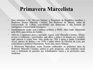 Primavera MarcelistaPrimavera Marcelista
• Para substituir o Dr. Oliveira Salazar, o Presidente da República escolheu oPara substituir o Dr. Oliveira Salazar, o Presidente da República escolheu o
Professor Doutor Marcello Caetano. Era Professor de Direito, reitor daProfessor Doutor Marcello Caetano. Era Professor de Direito, reitor da
Universidade de Lisboa, considerado um democrata e um homem deUniversidade de Lisboa, considerado um democrata e um homem de
inteligência e honestidade invulgares.inteligência e honestidade invulgares.
• Imediatamente acaba com a polícia política, a PIDE. Mais tarde substituídaImediatamente acaba com a polícia política, a PIDE. Mais tarde substituída
pela DGS, para defesa do Estado.pela DGS, para defesa do Estado.
• Abre-se a esperança para a oposição. Agora, com Marcello Caetano, liberal,Abre-se a esperança para a oposição. Agora, com Marcello Caetano, liberal,
avesso a violências e pacificador, que abria a porta e os braços aos exilados,avesso a violências e pacificador, que abria a porta e os braços aos exilados,
tudo parecia ir correr bem. Mas ainda em 1968 é preso o padre Felicidadetudo parecia ir correr bem. Mas ainda em 1968 é preso o padre Felicidade
Alves, pároco de Belém e em 1970 o padre Mário de Oliveira da Lixa, porAlves, pároco de Belém e em 1970 o padre Mário de Oliveira da Lixa, por
contestarem a política Ultramarina. Neste ano, morre Salazar.contestarem a política Ultramarina. Neste ano, morre Salazar.
• A Primavera Marcelista, como ficaram conhecidos os primeiros anos doA Primavera Marcelista, como ficaram conhecidos os primeiros anos do
Professor Marcello Caetano, saldou-se pelo progresso, uma melhoria socialProfessor Marcello Caetano, saldou-se pelo progresso, uma melhoria social
com a atribuição de pensões aos trabalhadores rurais e às profissões maiscom a atribuição de pensões aos trabalhadores rurais e às profissões mais
modestas.modestas.
 