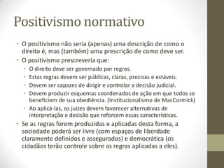 Positivismo normativo
• O positivismo não seria (apenas) uma descrição de como o
direito é, mas (também) uma prescrição de como deve ser.
• O positivismo prescreveria que:
•
•
•
•

O direito deve ser governado por regras.
Estas regras devem ser públicas, claras, precisas e estáveis.
Devem ser capazes de dirigir e controlar a decisão judicial.
Devem produzir esquemas coordenados de ação em que todos se
beneficiem de sua obediência. (Institucionalismo de MacCormick)
• Ao aplicá-las, os juízes devem favorecer alternativas de
interpretação e decisão que reforcem essas características.

• Se as regras forem produzidas e aplicadas desta forma, a
sociedade poderá ser livre (com espaços de liberdade
claramente definidos e assegurados) e democrática (os
cidadãos terão controle sobre as regras aplicadas a eles).

 