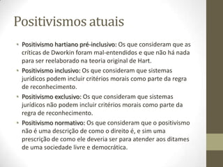 Positivismos atuais
• Positivismo hartiano pré-inclusivo: Os que consideram que as
críticas de Dworkin foram mal-entendidos e que não há nada
para ser reelaborado na teoria original de Hart.
• Positivismo inclusivo: Os que consideram que sistemas
jurídicos podem incluir critérios morais como parte da regra
de reconhecimento.
• Positivismo exclusivo: Os que consideram que sistemas
jurídicos não podem incluir critérios morais como parte da
regra de reconhecimento.
• Positivismo normativo: Os que consideram que o positivismo
não é uma descrição de como o direito é, e sim uma
prescrição de como ele deveria ser para atender aos ditames
de uma sociedade livre e democrática.

 