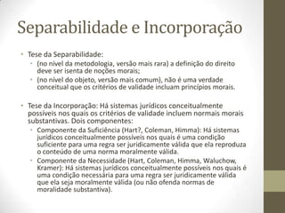 Separabilidade e Incorporação
• Tese da Separabilidade:
• (no nível da metodologia, versão mais rara) a definição do direito
deve ser isenta de noções morais;
• (no nível do objeto, versão mais comum), não é uma verdade
conceitual que os critérios de validade incluam princípios morais.

• Tese da Incorporação: Há sistemas jurídicos conceitualmente
possíveis nos quais os critérios de validade incluem normais morais
substantivas. Dois componentes:
• Componente da Suficiência (Hart?, Coleman, Himma): Há sistemas
jurídicos conceitualmente possíveis nos quais é uma condição
suficiente para uma regra ser juridicamente válida que ela reproduza
o conteúdo de uma norma moralmente válida.
• Componente da Necessidade (Hart, Coleman, Himma, Waluchow,
Kramer): Há sistemas jurídicos conceitualmente possíveis nos quais é
uma condição necessária para uma regra ser juridicamente válida
que ela seja moralmente válida (ou não ofenda normas de
moralidade substantiva).

 