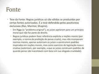 Fonte
• Tese da Fonte: Regras jurídicas só são válidas se produzidas por
certas fontes autorizadas. É a tese defendida pelos positivistas
exclusivos (Raz, Marmor, Shapiro).
• Em Riggs (o “problema original”), os juízes apelaram para um princípio
moral que não faz parte do direito.
• Regras jurídicas podem fazer referência explícita a noções morais (por
exemplo, a norma da proibição de penas cruéis), mas não incorporam
normas morais, apenas autorizam os juízes a construírem padrões
inspirados em noções morais, mas como exercício de legislação nova e
criativa (autorizam, por exemplo, a que os juízes construam padrões de
quando penas são inaceitáveis com base em sua alegada crueldade).

 