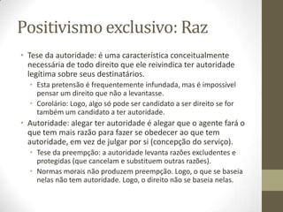 Positivismo exclusivo: Raz
• Tese da autoridade: é uma característica conceitualmente
necessária de todo direito que ele reivindica ter autoridade
legítima sobre seus destinatários.
• Esta pretensão é frequentemente infundada, mas é impossível
pensar um direito que não a levantasse.
• Corolário: Logo, algo só pode ser candidato a ser direito se for
também um candidato a ter autoridade.

• Autoridade: alegar ter autoridade é alegar que o agente fará o
que tem mais razão para fazer se obedecer ao que tem
autoridade, em vez de julgar por si (concepção do serviço).
• Tese da preempção: a autoridade levanta razões excludentes e
protegidas (que cancelam e substituem outras razões).
• Normas morais não produzem preempção. Logo, o que se baseia
nelas não tem autoridade. Logo, o direito não se baseia nelas.

 
