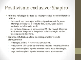 Positivismo exclusivo: Shapiro
• Primeira refutação da tese da incorporação: Tese da diferença
prática
• Para que R seja uma regra jurídica, é preciso que R faça uma
diferença prática para a conduta de S, isto é, que S aja ou
motivado ou informado por R.
• Se, contudo, R aponta a norma moral M, não haverá diferença
prática entre S seguir R e S seguir M. A incorporação anula a
função própria do direito.

• Segunda refutação da tese da incorporação: Tese do
planejamento
•
•
•
•

Toda regra jurídica R representa um plano P.
Todo plano P só é válido se tiver sido adotado consensualmente.
Logo, nenhum plano P pode remeter a uma nova deliberação.
Logo, nenhum plano P pode remeter a uma norma moral.

 