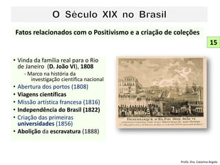 • Vinda da família real para o Rio
de Janeiro (D. João VI), 1808
- Marco na história da
investigação científica nacional
• Abertura dos portos (1808)
• Viagens científicas
• Missão artística francesa (1816)
• Independência do Brasil (1822)
• Criação das primeiras
universidades (1856)
• Abolição da escravatura (1888)
15
Fatos relacionados com o Positivismo e a criação de coleções
Profa. Dra. Catarina Argolo
 