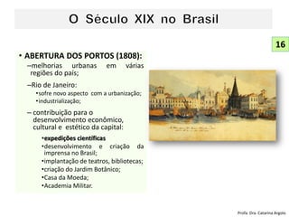 • ABERTURA DOS PORTOS (1808):
–melhorias urbanas em várias
regiões do país;
–Rio de Janeiro:
•sofre novo aspecto com a urbanização;
•industrialização;
– contribuição para o
desenvolvimento econômico,
cultural e estético da capital:
•expedições científicas
•desenvolvimento e criação da
imprensa no Brasil;
•implantação de teatros, bibliotecas;
•criação do Jardim Botânico;
•Casa da Moeda;
•Academia Militar.
16
Profa. Dra. Catarina Argolo
 