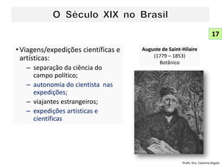 •Viagens/expedições científicas e
artísticas:
– separação da ciência do
campo político;
– autonomia do cientista nas
expedições;
– viajantes estrangeiros;
– expedições artísticas e
científicas
Auguste de Saint-Hilaire
(1779 – 1853)
Botânico
17
Profa. Dra. Catarina Argolo
 