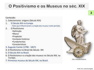 Conteúdo:
1. Colecionismo: origens (Século XVI)
1. O Século XIX na Europa
- Fatos que influenciaram a criação dos museus neste período.
2. O Positivismo
•Definição
•Marco
•Propósito
•Contexto histórico
•Fundamentos
•Características
3. Auguste Comte (1798 - 1857)
4. O Positivismo no Brasil do Século XIX
5. O Século XIX no Brasil.
6. O Positivismo e a criação dos museus no Século XIX, na
Europa.
7. Primeiros museus do Século XIX, no Brasil.
2
Profa. Dra. Catarina Argolo
Clio, musa da História
 