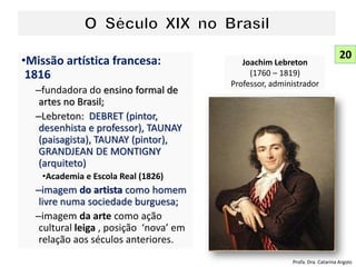 •Missão artística francesa:
1816
–fundadora do ensino formal de
artes no Brasil;
–Lebreton: DEBRET (pintor,
desenhista e professor), TAUNAY
(paisagista), TAUNAY (pintor),
GRANDJEAN DE MONTIGNY
(arquiteto)
•Academia e Escola Real (1826)
–imagem do artista como homem
livre numa sociedade burguesa;
–imagem da arte como ação
cultural leiga , posição ‘nova’ em
relação aos séculos anteriores.
Joachim Lebreton
(1760 – 1819)
Professor, administrador
20
Profa. Dra. Catarina Argolo
 