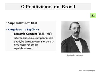 • Surge no Brasil em 1890
• Chegada com a República
– Benjamin Constant (1836 – 91);
– referencial para a campanha pela
abolição da escravatura e para o
desenvolvimento do
republicanismo.
22
Benjamin Constant
Profa. Dra. Catarina Argolo
 