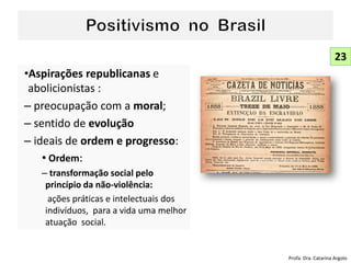 •Aspirações republicanas e
abolicionistas :
– preocupação com a moral;
– sentido de evolução
– ideais de ordem e progresso:
• Ordem:
– transformação social pelo
princípio da não-violência:
ações práticas e intelectuais dos
indivíduos, para a vida uma melhor
atuação social.
23
Profa. Dra. Catarina Argolo
 