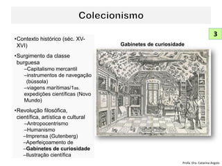 •Contexto histórico (séc. XV-
XVI)
•Surgimento da classe
burguesa
–Capitalismo mercantil
–instrumentos de navegação
(bússola)
–viagens marítimas/1as.
expedições científicas (Novo
Mundo)
•Revolução filosófica,
científica, artística e cultural
–Antropocentrismo
–Humanismo
–Imprensa (Gutenberg)
–Aperfeiçoamento de
–Gabinetes de curiosidade
–Ilustração científica
Profa. Dra. Catarina Argolo
3
Gabinetes de curiosidade
 