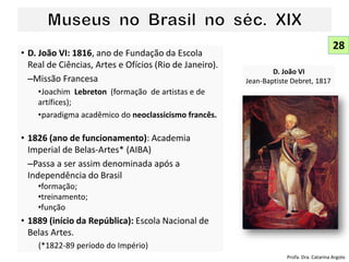 • D. João VI: 1816, ano de Fundação da Escola
Real de Ciências, Artes e Ofícios (Rio de Janeiro).
–Missão Francesa
•Joachim Lebreton (formação de artistas e de
artífices);
•paradigma acadêmico do neoclassicismo francês.
• 1826 (ano de funcionamento): Academia
Imperial de Belas-Artes* (AIBA)
–Passa a ser assim denominada após a
Independência do Brasil
•formação;
•treinamento;
•função
• 1889 (início da República): Escola Nacional de
Belas Artes.
(*1822-89 período do Império)
28
D. João VI
Jean-Baptiste Debret, 1817
Profa. Dra. Catarina Argolo
 