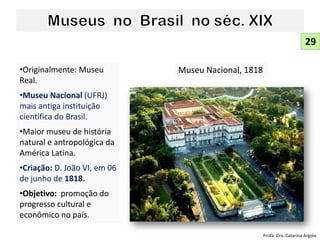 •Originalmente: Museu
Real.
•Museu Nacional (UFRJ)
mais antiga instituição
científica do Brasil.
•Maior museu de história
natural e antropológica da
América Latina.
•Criação: D. João VI, em 06
de junho de 1818.
•Objetivo: promoção do
progresso cultural e
econômico no país.
Museu Nacional, 1818
29
Profa. Dra. Catarina Argolo
 