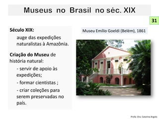Século XIX:
auge das expedições
naturalistas à Amazônia.
Criação do Museu de
história natural:
- servir de apoio às
expedições;
- formar cientistas ;
- criar coleções para
serem preservadas no
país.
31
Museu Emílio Goeldi (Belém), 1861
Profa. Dra. Catarina Argolo
 