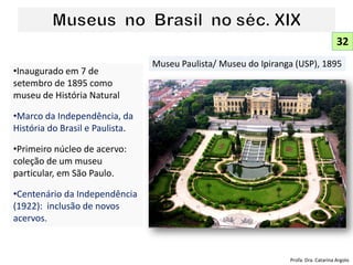 •Inaugurado em 7 de
setembro de 1895 como
museu de História Natural
•Marco da Independência, da
História do Brasil e Paulista.
•Primeiro núcleo de acervo:
coleção de um museu
particular, em São Paulo.
•Centenário da Independência
(1922): inclusão de novos
acervos.
Museu Paulista/ Museu do Ipiranga (USP), 1895
32
Profa. Dra. Catarina Argolo
 