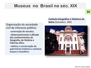 Organização da sociedade
civil de interesse público:
–promoção de estudos;
–desenvolvimento e difusão
dos conhecimentos de
Geografia, de História e
Ciências afins;
–defesa e conservação do
patrimônio histórico e artístico
baiano e brasileiro.
Instituto Geográfico e Histórico da
Bahia (Salvador), 1895
34
Profa. Dra. Catarina Argolo
 