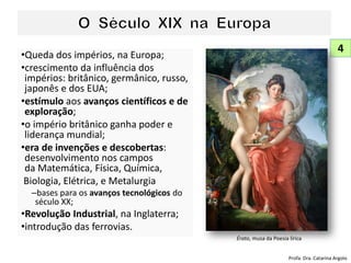 •Queda dos impérios, na Europa;
•crescimento da influência dos
impérios: britânico, germânico, russo,
japonês e dos EUA;
•estímulo aos avanços científicos e de
exploração;
•o império britânico ganha poder e
liderança mundial;
•era de invenções e descobertas:
desenvolvimento nos campos
da Matemática, Física, Química,
Biologia, Elétrica, e Metalurgia
–bases para os avanços tecnológicos do
século XX;
•Revolução Industrial, na Inglaterra;
•introdução das ferrovias.
4
Profa. Dra. Catarina Argolo
Érato, musa da Poesia lírica
 