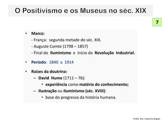 • Marco:
- França: segunda metade do séc. XIX.
- Auguste Comte (1798 – 1857)
- Final do Iluminismo e início da Revolução Industrial.
• Período: 1840 a 1914
• Raízes da doutrina:
– David Hume (1711 – 76):
• experiência como matéria do conhecimento;
– Ilustração ou Iluminismo (séc. XVIII):
• base do progresso da história humana.
7
Profa. Dra. Catarina Argolo
 
