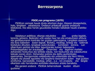 Berrezarpena PSOE.ren programa (1879) PSOEren asmoak hauek direla aitortzen dugu: Klaseen desagerketa, hots, langileen  askatasuna. Ondasun pribatuak gizarte ondasuna bilakatzea. Eta ideia horiek gauzatzeko honako baliabide hauek erabiliko digu: Askatasun politikoa; elkargo eskubidea  edo  greba legalak, lanordu jaitsiera. Bederatzi urte azpiko haur lan eta emakumeen ohitura eta garbitasunaren kontrako lan guztien galerazpena, Langileen osasuna  eta bizia babesten  duten legeak. Bizileku, meategi, lantegi eta  tailerrak  bisitatuko dituzten, langileak aukeratutako  komisioen  sorrera.  Lan elbarrituen pentsio eta elkar laguntzarako kutxen babespena . Presondegietako lan arautegiak.  Oinarrizko  eta  bigarren mailako dohaineko hezkuntza eta lanbide eskola, non hezkuntza eta irakaskuntza laikoak izanen diren. Dohaineko justizia eta delitu guztientzako epaimahaia, Derrigorrezko soldaduska eta unibertsala eta Herri Milizia. Apopilo eta etxetik egozteko eta langileria lesionatzen duten  lege guztien erreforma. Garraiobide, meategi, oihan , e.a . ren erosketa  eta  langile elkarteen edo horretarako sortutako elkarteen arteko banaketa.  Eta garaien arabera  PSOEek beharrezkoak  ikusten  dituen guztiena. 