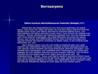 Berrazarpena Sabino Aranaren abertzaletasunaren hasierako ideologia (1894) Bizkaia libre eta independentea bizi zen, bere burua gobernatuz eta legeak eginez, nazio berezi bat, estatu bat bezala, eta zuek libre izateaz asperturik atzerritar agintea onartu duzue, zuen Aberria atzerritarren probintzia bilakatu duzue, zuen nazionalitateari uko eginez atzerritarra onartu duzue. Zuen ohiturak eta usadioak zuen herriaren  bertute, gizontasun eta nobleziaren parekoak ziren; eta zuek endekatu eta ustel horiek espainiar eraginagatik, edo erabat faltsuztatu edo ematu eta zakartu dituzue. Zuen arraza, bere dohainengatik berezia, baino oraindik bereziagoa bere inguruko frantziar eta espainiar arrazarekin ez delako nahasi, ez eta munduko beste edozeinekin ere, zuen  Aberri Bizkaia osatzen zuen eta zuek inolako errespeturik gabe zuen odola espainiar edo maketoarekin nahasi duzue, Europako arrazarik azpisugeenarekin eta zuen aberriko arraza ordezkatu nahi duzue.Hizkuntzarik zaharrena zeneukaten. zuen mendiak baino aberatsagoa, zuen kostaldeak baino indartsuagoa,zuen zelaiak baino politagoa eta zuen arbasoen hizkuntza zen,zuen arrazaren hizkuntza. Zuen herriaren hizkuntza eta zuek lotsarik gabe muzin egiten diozue eta jende zikin  eta endekatuenarena  hartzen  duzue, zuen Aberria zapaltzen duenarena hartzen duzue. Zuen izaera noblea eta zintzoa zen eta aldi berean apala, egizale eta ona eta gaur zuek azpisuge eta txepelak bilakatzen ari zarete, zuen zapaltzaileak bezain nazkagarri, faltsu eta zuhurrak. Bizkaitarrok; Bizkaia hil zorian dago eta zuek erailtzen duzue. 