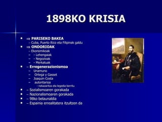 1898KO KRISIA    PARISEKO BAKEA    Cuba, Puerto Rico eta Filipinak galdu    ONDORIOAK    Ekonomikoak - Lehengaiak - Negozioak - Merkatuak    Erregenerazionismoa Unamuno Ortega y Gasset Joaquin Costa autoritarioa - nekazaritza eta legedia berritu    Sozialismoaren gorakada    Nazionalismoaren gorakada    98ko belaunaldia    Espainia errealitatera itzultzen da 