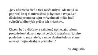 „Je v nás niečo živé a tiež niečo mŕtve. Ale nedá sa
poprieť, že aj tá mŕtva časť je bytostne tvoja. Len
dôsledná premena tejto mŕtvolnosti môže ľudí
vyliečiť z hlbokých príčin ich hriechov...
Chcem byť vyliečený a zahojený úplne, aj s telom,
pretože len tak som úplný celok. Odstráň smrť, toho
posledného nepriateľa, a moje vlastné telo sa stane
naveky mojím drahým priateľom.“
Sv. Augustín
 