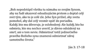 „Boh nepodstúpil všetku tu námahu so svojím Synom,
aby na ľudí ukazoval odsudzujúcim prstom a deptal celý
svet tým, ako to je celé zle. Jeho Syn prišiel, aby svetu
pomohol, aby dal celý vesmír opäť do poriadku.
Každý, kto mu dôveruje, je oslobodený. Ale každý, kto ho
odmieta, kto mu nechce uveriť, je dávno odsúdený na
smrť, ani o tom nevie. Odmietnuť totiž jedinečného
pravého Božieho syna znamená odmietnuť zdroj
samotného života.“
Ján 3: 17-18
 