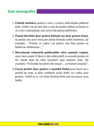 Date demografice
1. Folosiţi statistica, pentru a crea o viziune clară despre publicul
ţintă. Astfel veţi şti mai bine ce tip de postări trebuie să faceţi ca
să aveţi o interacţiune mai activă din partea publicului.
2. Puneţi întrebări doar pentru bărbaţi sau doar pentru femei,
nu puteţi seta acest lucru,dar puteţi formula astfel întrebarea, de
exemplu : “Fetelor ce cadou s-ar potrivi mai bine pentru un
bărbat de sărbătoarea…”
3. Direcţionaţi reînnoirile publicaţiilor către anumite regiuni,
acest lucru poate fi făcut şi din setări,astfel ca această postare să
fie văzută doar de către locuitorii unei anumite zone. De
exemplu: “Felicităm locuitorii din oraşul …cu hramul oraşului”.
4. Faceţi postări doar pentru o anumită limbă,acest lucru tot e
posibil de setat, şi doar vorbitorii acelei limbi vor vedea acea
postare. Astfel nu se vor simţi frustraţi fanii care nu cunosc acea
limbă.

www.socialtools.com

 