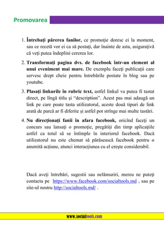 Promovarea
1. Întrebaţi părerea fanilor, ce promoţie doresc ei la moment,
sau ce recetă vor ei ca să postaţi, dar înainte de asta, asiguraţivă
că veţi putea îndeplini cererea lor.
2. Transformaţi pagina dvs. de facebook într-un element al
unui eveniment mai mare. De exemplu faceţi publicaţii care
servesc drept cheie pentru întrebările postate în blog sau pe
youtube.
3. Plasaţi linkurile în rubric text, astfel linkul va putea fi tastat
direct, pe lîngă titlu şi “description”. Acest pas mai adaugă un
link pe care poate tasta utilizatorul, aceste două tipuri de link
arată de parcă ar fi diferite şi astfel pot strînge mai multe tastări.
4. Nu direcţionaţi fanii în afara facebook, oricînd faceţi un
concurs sau lansaţi o promoţie, pregătiţi din timp aplicaţiile
astfel ca totul să se întîmple în interiorul facebook. Dacă
utilizatorul nu este chemat să părăsească facebook pentru o
anumită acţiune, atunci interacţiunea cu el creşte considerabil.

Dacă aveţi întrebări, sugestii sau nelămuriri, mereu ne puteţi
contacta pe https://www.facebook.com/socialtools.md , sau pe
site-ul nostru http://socialtools.md/ .

www.socialtools.com

 