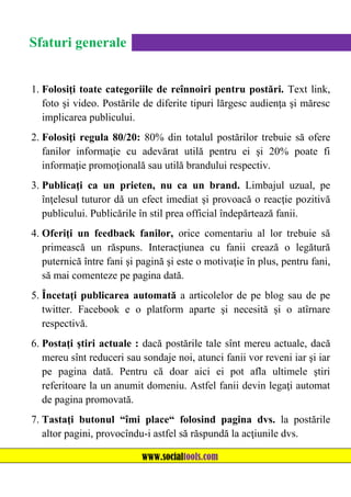 Sfaturi generale
1. Folosiţi toate categoriile de reînnoiri pentru postări. Text link,
foto şi video. Postările de diferite tipuri lărgesc audienţa şi măresc
implicarea publicului.
2. Folosiţi regula 80/20: 80% din totalul postărilor trebuie să ofere
fanilor informaţie cu adevărat utilă pentru ei şi 20% poate fi
informaţie promoţională sau utilă brandului respectiv.
3. Publicaţi ca un prieten, nu ca un brand. Limbajul uzual, pe
înţelesul tuturor dă un efect imediat şi provoacă o reacţie pozitivă
publicului. Publicările în stil prea official îndepărtează fanii.
4. Oferiţi un feedback fanilor, orice comentariu al lor trebuie să
primească un răspuns. Interacţiunea cu fanii crează o legătură
puternică între fani şi pagină şi este o motivaţie în plus, pentru fani,
să mai comenteze pe pagina dată.
5. Încetaţi publicarea automată a articolelor de pe blog sau de pe
twitter. Facebook e o platform aparte şi necesită şi o atîrnare
respectivă.
6. Postaţi ştiri actuale : dacă postările tale sînt mereu actuale, dacă
mereu sînt reduceri sau sondaje noi, atunci fanii vor reveni iar şi iar
pe pagina dată. Pentru că doar aici ei pot afla ultimele ştiri
referitoare la un anumit domeniu. Astfel fanii devin legaţi automat
de pagina promovată.
7. Tastaţi butonul “îmi place“ folosind pagina dvs. la postările
altor pagini, provocîndu-i astfel să răspundă la acţiunile dvs.
www.socialtools.com

 