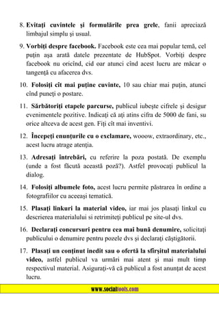 8. Evitaţi cuvintele şi formulările prea grele, fanii apreciază
limbajul simplu şi usual.
9. Vorbiţi despre facebook. Facebook este cea mai popular temă, cel
puţin aşa arată datele prezentate de HubSpot. Vorbiţi despre
facebook nu oricînd, cid oar atunci cînd acest lucru are măcar o
tangenţă cu afacerea dvs.
10. Folosiţi cît mai puţine cuvinte, 10 sau chiar mai puţin, atunci
cînd puneţi o postare.
11. Sărbătoriţi etapele parcurse, publicul iubeşte cifrele şi desigur
evenimentele pozitive. Indicaţi că aţi atins cifra de 5000 de fani, su
orice altceva de acest gen. Fiţi cît mai inventivi.
12. Începeţi enunţurile cu o exclamare, wooow, extraordinary, etc.,
acest lucru atrage atenţia.
13. Adresaţi întrebări, cu referire la poza postată. De exemplu
(unde a fost făcută această poză?). Astfel provocaţi publicul la
dialog.
14. Folosiţi albumele foto, acest lucru permite păstrarea în ordine a
fotografiilor cu aceeaşi tematică.
15. Plasaţi linkuri la material video, iar mai jos plasaţi linkul cu
descrierea materialului si retrimiteţi publicul pe site-ul dvs.
16. Declaraţi concursuri pentru cea mai bună denumire, solicitaţi
publicului o denumire pentru pozele dvs şi declaraţi căştigătorii.
17. Plasaţi un conţinut inedit sau o ofertă la sfîrşitul materialului
video, astfel publicul va urmări mai atent şi mai mult timp
respectivul material. Asiguraţi-vă că publicul a fost anunţat de acest
lucru.
www.socialtools.com

 