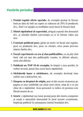 Postările periodice
1. Postaţi regulat oferte speciale, de exemplu postaţi în fiecare
lună pe data de întîi un cupon cu reducere de 20% la produsele
dvs., fanii vor aştepta cu nerăbdare acest lucru în fiecare lună.
2. Sfatul săptămînal al expertului, atrăgeţi experţii din domeniul
dvs. şi oferiţile fanilor conversaţia cu ei în format video sau
text.
3. Constant publicaţi poze, găsiţi un motiv să faceţi asta regulat,
poze cu produsele dvs, poze cu clienţii, orice poate provoca
interes fanilor dvs.
4. Faceţi experimente cu ora şi ziua publicaţiilor, ca să ştiţi cînd
fanii văd cel mai des publicaţiile voastre, la diferite afaceri,
orele sînt diferite.
5. Publicaţi un TOP 10 de exemplu, în timpul a zece postări, în
ordine inversă, puteţi face acest lucru săptămînal.
6. Sărbătoriţi lunar o sărbătoare, de exemplu declaraţi luna
cafelei sau a dulciurilor, etc.
7. Oaspete cu drepturi de stăpîn, poţi să dai ocazia să posteze pe
pagina ta unei celebrităţi sau chiar unui client, timp de o zi sau
chiar de o săptămînă. Acea persoană va indica că postarea este
făcută anume de ea.
8. Istoric : săptămînal sau lunar postaţi poze din istoria companiei
şi creaţi o atmosferă interesantă în jurul acestor evenimente.
Implicaţi publicul în cunoaşterea istoriei brandului dvs.
www.socialtools.com

 