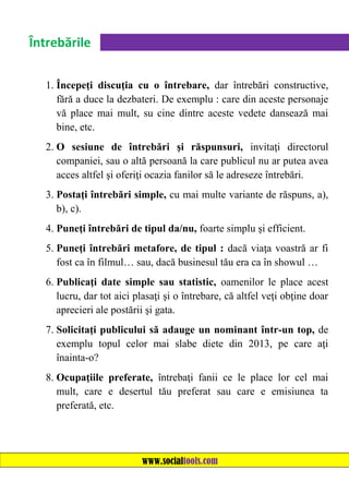 Întrebările
1. Începeţi discuţia cu o întrebare, dar întrebări constructive,
fără a duce la dezbateri. De exemplu : care din aceste personaje
vă place mai mult, su cine dintre aceste vedete dansează mai
bine, etc.
2. O sesiune de întrebări şi răspunsuri, invitaţi directorul
companiei, sau o altă persoană la care publicul nu ar putea avea
acces altfel şi oferiţi ocazia fanilor să le adreseze întrebări.
3. Postaţi întrebări simple, cu mai multe variante de răspuns, a),
b), c).
4. Puneţi întrebări de tipul da/nu, foarte simplu şi efficient.
5. Puneţi întrebări metafore, de tipul : dacă viaţa voastră ar fi
fost ca în filmul… sau, dacă businesul tău era ca în showul …
6. Publicaţi date simple sau statistic, oamenilor le place acest
lucru, dar tot aici plasaţi şi o întrebare, că altfel veţi obţine doar
aprecieri ale postării şi gata.
7. Solicitaţi publicului să adauge un nominant într-un top, de
exemplu topul celor mai slabe diete din 2013, pe care aţi
înainta-o?
8. Ocupaţiile preferate, întrebaţi fanii ce le place lor cel mai
mult, care e desertul tău preferat sau care e emisiunea ta
preferată, etc.

www.socialtools.com

 