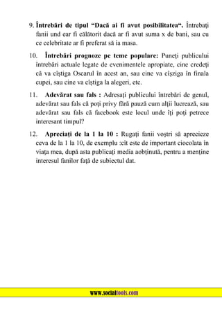 9. Întrebări de tipul “Dacă ai fi avut posibilitatea“. Întrebaţi
fanii und ear fi călătorit dacă ar fi avut suma x de bani, sau cu
ce celebritate ar fi preferat să ia masa.
10. Întrebări prognoze pe teme populare: Puneţi publicului
întrebări actuale legate de evenimentele apropiate, cine credeţi
că va cîştiga Oscarul în acest an, sau cine va cîşziga în finala
cupei, sau cine va cîştiga la alegeri, etc.
11. Adevărat sau fals : Adresaţi publicului întrebări de genul,
adevărat sau fals că poţi privy fără pauză cum alţii lucrează, sau
adevărat sau fals că facebook este locul unde îţi poţi petrece
interesant timpul?
12. Apreciaţi de la 1 la 10 : Rugaţi fanii voştri să aprecieze
ceva de la 1 la 10, de exemplu :cît este de important ciocolata în
viaţa mea, după asta publicaţi media aobţinută, pentru a menţine
interesul fanilor faţă de subiectul dat.

www.socialtools.com

 