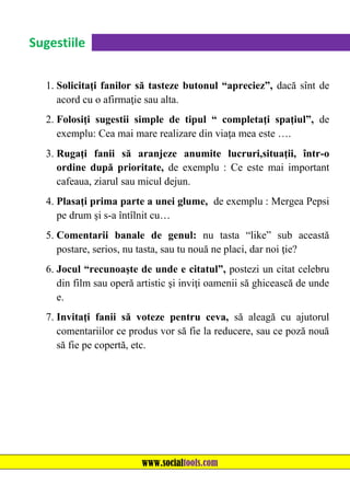 Sugestiile
1. Solicitaţi fanilor să tasteze butonul “apreciez”, dacă sînt de
acord cu o afirmaţie sau alta.
2. Folosiţi sugestii simple de tipul “ completaţi spaţiul”, de
exemplu: Cea mai mare realizare din viaţa mea este ….
3. Rugaţi fanii să aranjeze anumite lucruri,situaţii, într-o
ordine după prioritate, de exemplu : Ce este mai important
cafeaua, ziarul sau micul dejun.
4. Plasaţi prima parte a unei glume, de exemplu : Mergea Pepsi
pe drum şi s-a întîlnit cu…
5. Comentarii banale de genul: nu tasta “like” sub această
postare, serios, nu tasta, sau tu nouă ne placi, dar noi ţie?
6. Jocul “recunoaşte de unde e citatul”, postezi un citat celebru
din film sau operă artistic şi inviţi oamenii să ghicească de unde
e.
7. Invitaţi fanii să voteze pentru ceva, să aleagă cu ajutorul
comentariilor ce produs vor să fie la reducere, sau ce poză nouă
să fie pe copertă, etc.

www.socialtools.com

 