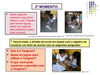 2º MOMENTO:
 Neste segundo
momento cada aluno
utilizou o seu Tangram
para formar figuras,
desta vez sugerida
pela professora (pato,
casa, pessoa).
Fonte: Prof.ª Ana Delcy e aluna construindo figura
Fonte: Aluno da 4ª Série (5º ano) Escola “Ester N. Bibas”- Manhã – 2010
• Houve então, a divisão da turma em duplas com o objetivo de
construir um texto de acordo com as seguintes perguntas:
 Que é o Tangram?
 Quais as regras para
utilizar o Tangram?
 O que você pode
construir e aprender com
o Tangram?
Fonte: Aluno da 4ª Série (5º ano) Escola “Ester N. Bibas”- Manhã – 2010
 