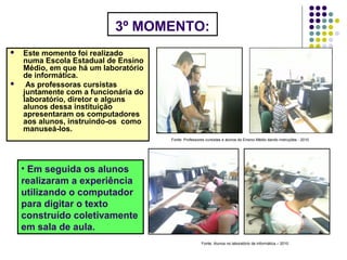 3º MOMENTO:
 Este momento foi realizado
numa Escola Estadual de Ensino
Médio, em que há um laboratório
de informática.
 As professoras cursistas
juntamente com a funcionária do
laboratório, diretor e alguns
alunos dessa instituição
apresentaram os computadores
aos alunos, instruindo-os como
manuseá-los.
Fonte: Professores cursistas e alunos do Ensino Médio dando instruções - 2010
• Em seguida os alunos
realizaram a experiência
utilizando o computador
para digitar o texto
construído coletivamente
em sala de aula.
Fonte: Alunos no laboratório de informática – 2010
 