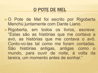 O pote de melO Pote de Mel foi escrito por Rigoberta Menchújuntamente com Dante Liano.Rigoberta, em todos os livros, escreve: “Estas são as histórias que me contava a avó, as histórias que me contava o avô. Conto-vo-las tal como me foram contadas. São histórias antigas, antigas como o mundo, para ouvir de noite, à volta da lareira, um momento antes de sonhar.”