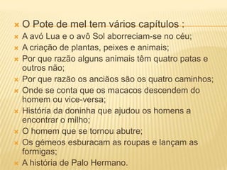 1O Pote de mel tem vários capítulos :A avó Lua e o avô Sol aborreciam-se no céu;A criação de plantas, peixes e animais;Por que razão alguns animais têm quatro patas e outros não;Por que razão os anciãos são os quatro caminhos;Onde se conta que os macacos descendem do homem ou vice-versa;História da doninha que ajudou os homens a encontrar o milho;O homem que se tornou abutre;Os gémeos esburacam as roupas e lançam as formigas;A história de Palo Hermano.