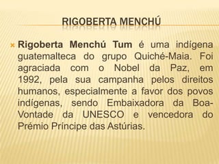 Rigoberta MenchúRigoberta Menchú Tum é uma indígena guatemalteca do grupo Quiché-Maia. Foi agraciada com o Nobel da Paz, em 1992, pela sua campanha pelos direitos humanos, especialmente a favor dos povos indígenas, sendo Embaixadora da Boa-Vontade da UNESCO e vencedora do Prémio Príncipe das Astúrias.