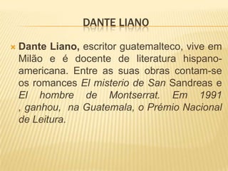 Dante LianoDante Liano, escritor guatemalteco, vive em Milão e é docente de literatura hispano-americana. Entre as suas obras contam-se os romances El misterio de San Sandrease El hombre de Montserrat. Em 1991 , ganhou,  na Guatemala, o Prémio Nacional de Leitura. 