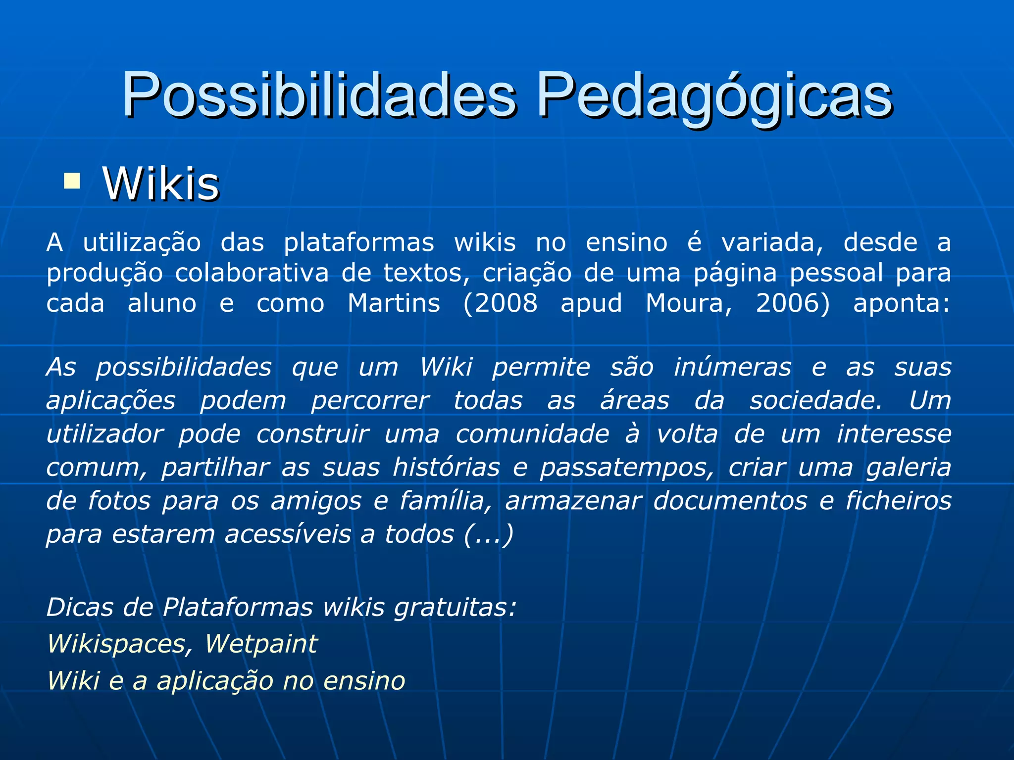 Possibilidades Pedagógicas Wikis A utilização das plataformas wikis no ensino é variada, desde a produção colaborativa de textos, criação de uma página pessoal para cada aluno e como Martins (2008 apud Moura, 2006) aponta: As possibilidades que um Wiki permite são inúmeras e as suas aplicações podem percorrer todas as áreas da sociedade. Um utilizador pode construir uma comunidade à volta de um interesse comum, partilhar as suas histórias e passatempos, criar uma galeria de fotos para os amigos e família, armazenar documentos e ficheiros para estarem acessíveis a todos (...) Dicas de Plataformas wikis gratuitas:  Wikispaces ,  Wetpaint Wiki e a aplicação no ensino 